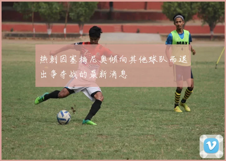 热刺因塞梅尼奥倾向其他球队而退出争夺战的最新消息