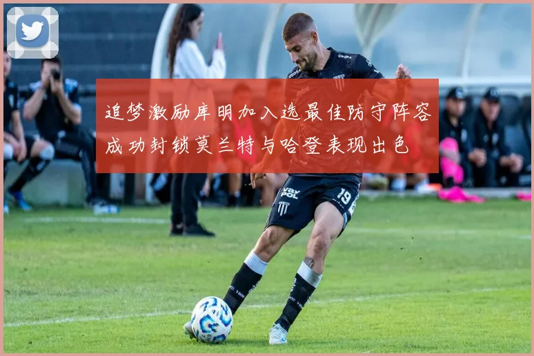 追梦激励库明加入选最佳防守阵容成功封锁莫兰特与哈登表现出色