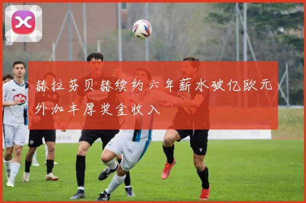 赫拉芬贝赫续约六年薪水破亿欧元外加丰厚奖金收入