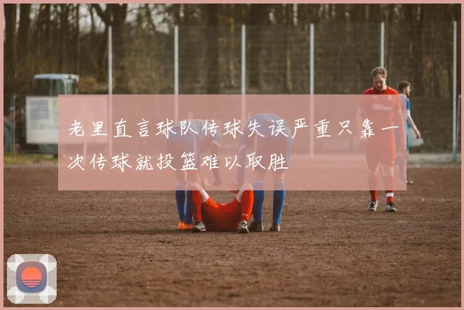 老里直言球队传球失误严重只靠一次传球就投篮难以取胜