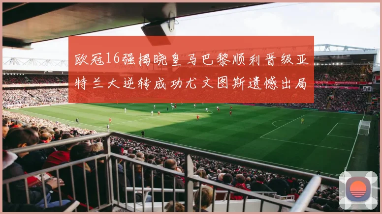 欧冠16强揭晓皇马巴黎顺利晋级亚特兰大逆转成功尤文图斯遗憾出局