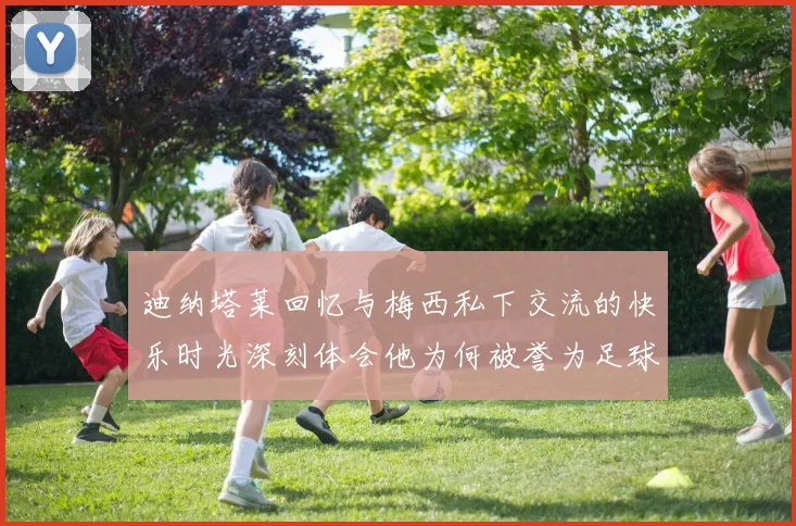 迪纳塔莱回忆与梅西私下交流的快乐时光深刻体会他为何被誉为足球历史最佳