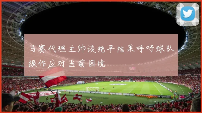 马赛代理主帅谈绝平结果呼吁球队振作应对当前困境