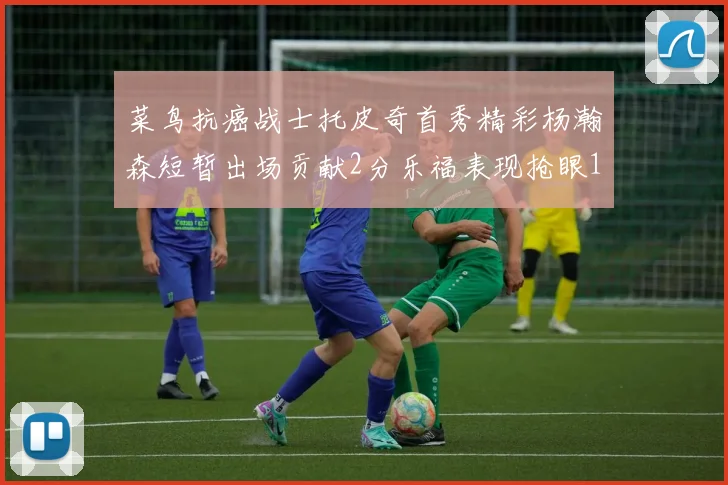 菜鸟抗癌战士托皮奇首秀精彩杨瀚森短暂出场贡献2分乐福表现抢眼14分钟斩获11分2助