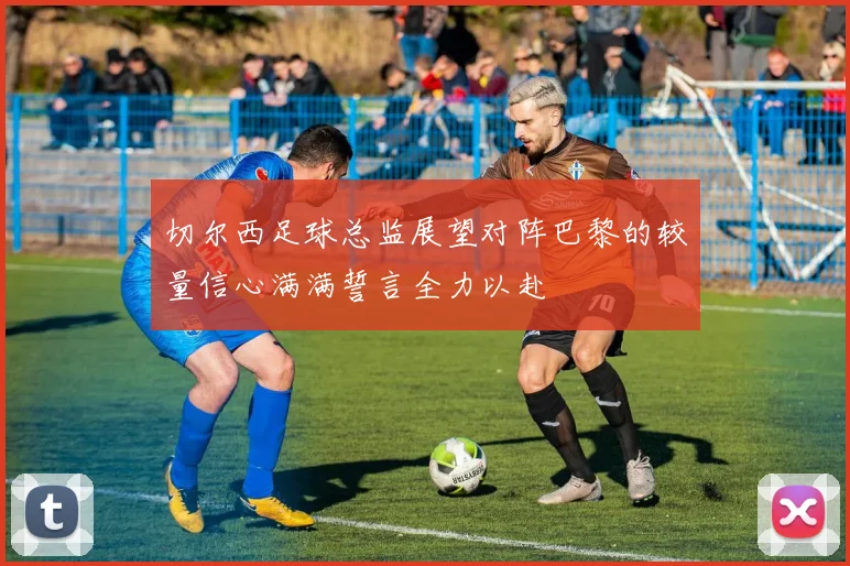 切尔西足球总监展望对阵巴黎的较量信心满满誓言全力以赴