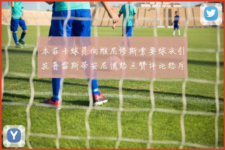 本菲卡球员向维尼修斯索要球衣引发普雷斯蒂安尼愤怒点赞评论怒斥队友