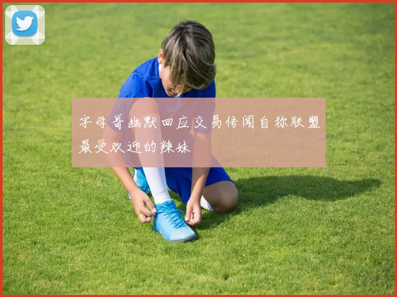 字母哥幽默回应交易传闻自称联盟最受欢迎的辣妹