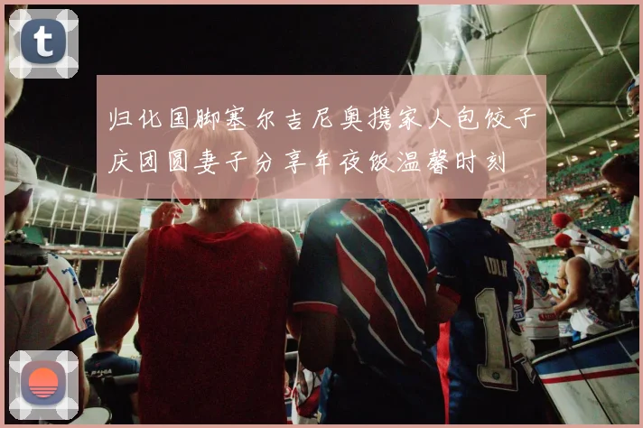 归化国脚塞尔吉尼奥携家人包饺子庆团圆妻子分享年夜饭温馨时刻