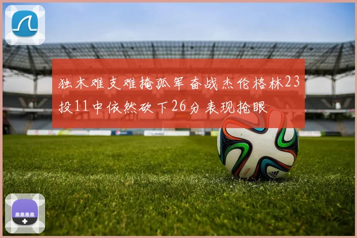 独木难支难掩孤军奋战杰伦格林23投11中依然砍下26分表现抢眼