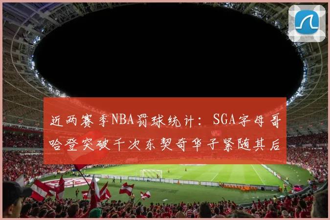 近两赛季NBA罚球统计：SGA字母哥哈登突破千次东契奇华子紧随其后