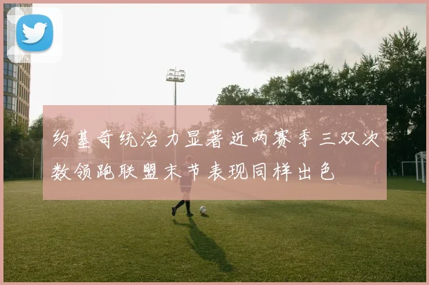 约基奇统治力显著近两赛季三双次数领跑联盟末节表现同样出色
