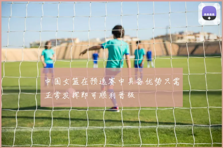 中国女篮在预选赛中具备优势只需正常发挥即可顺利晋级