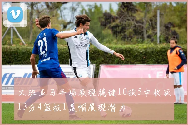文班亚马半场表现稳健10投5中收获13分4篮板1盖帽展现潜力