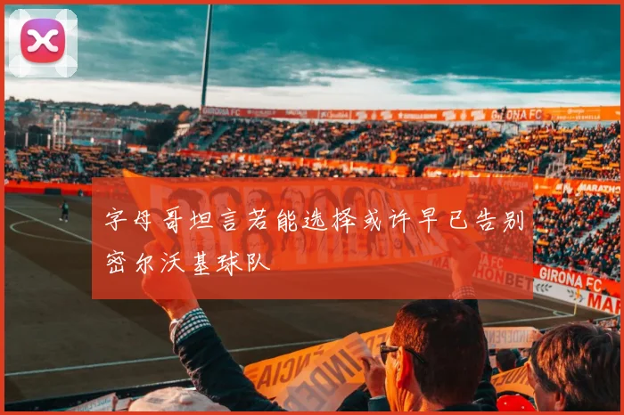 字母哥坦言若能选择或许早已告别密尔沃基球队