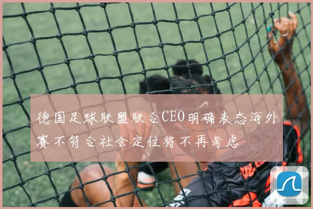 德国足球联盟联合CEO明确表态海外赛不符合社会定位将不再考虑