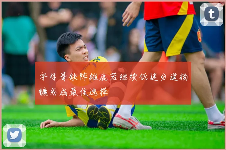 字母哥缺阵雄鹿若继续低迷分道扬镳或成最佳选择
