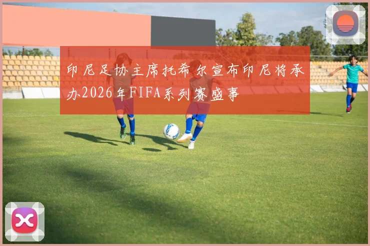 印尼足协主席托希尔宣布印尼将承办2026年FIFA系列赛盛事