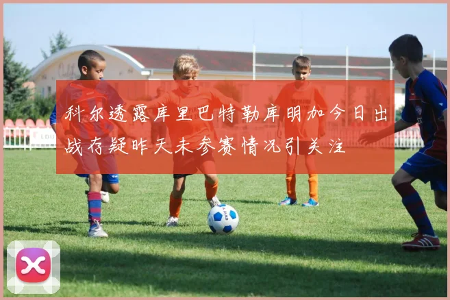 科尔透露库里巴特勒库明加今日出战存疑昨天未参赛情况引关注