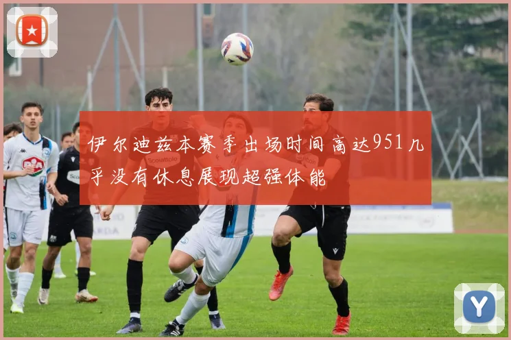 伊尔迪兹本赛季出场时间高达951几乎没有休息展现超强体能