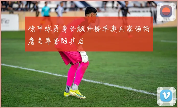 德甲球员身价飙升榜单奥利塞领衔詹乌尊紧随其后