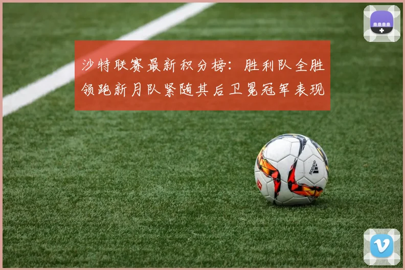 沙特联赛最新积分榜：胜利队全胜领跑新月队紧随其后卫冕冠军表现不佳仅居第七
